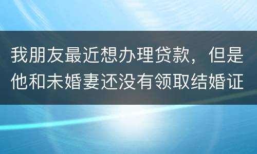 我朋友最近想办理贷款，但是他和未婚妻还没有领取结婚证，没有结婚证能办贷款吗