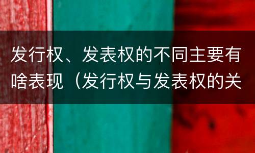 发行权、发表权的不同主要有啥表现（发行权与发表权的关系）