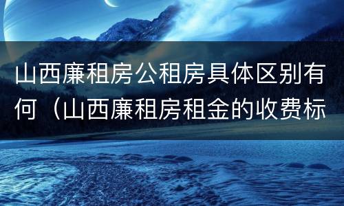 山西廉租房公租房具体区别有何（山西廉租房租金的收费标准）