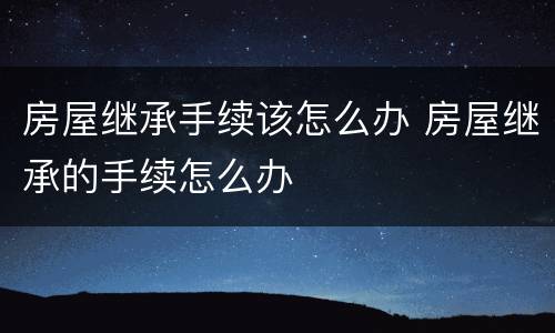 房屋继承手续该怎么办 房屋继承的手续怎么办