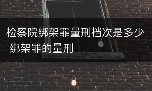 检察院绑架罪量刑档次是多少 绑架罪的量刑