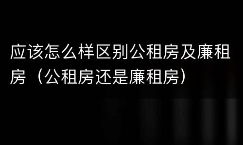 应该怎么样区别公租房及廉租房（公租房还是廉租房）