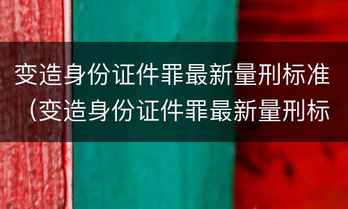 变造身份证件罪最新量刑标准（变造身份证件罪最新量刑标准是多少）