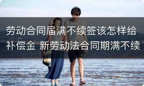 劳动合同届满不续签该怎样给补偿金 新劳动法合同期满不续签补偿金