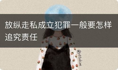 放纵走私成立犯罪一般要怎样追究责任