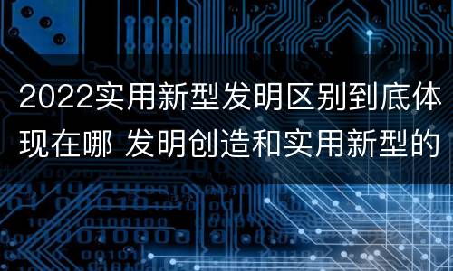 2022实用新型发明区别到底体现在哪 发明创造和实用新型的区别