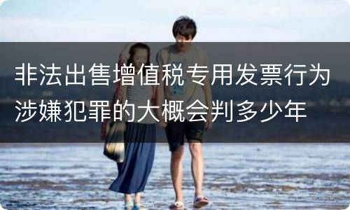 非法出售增值税专用发票行为涉嫌犯罪的大概会判多少年
