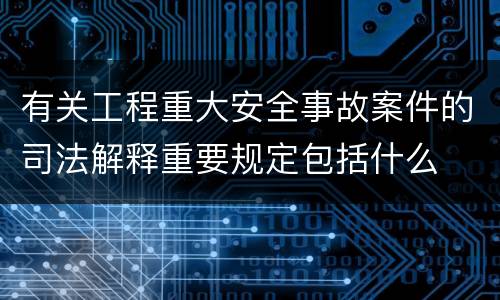 有关工程重大安全事故案件的司法解释重要规定包括什么