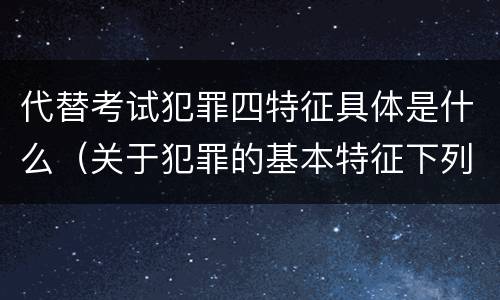 代替考试犯罪四特征具体是什么（关于犯罪的基本特征下列说法正确的是什么）