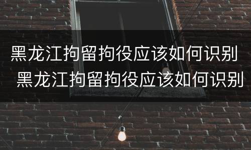 黑龙江拘留拘役应该如何识别 黑龙江拘留拘役应该如何识别真假