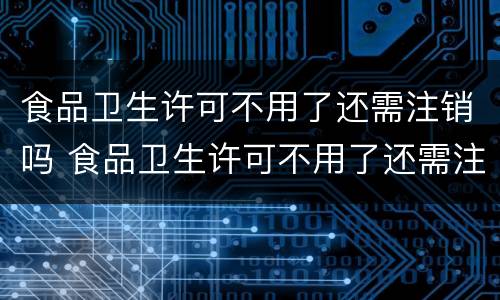 食品卫生许可不用了还需注销吗 食品卫生许可不用了还需注销吗怎么办