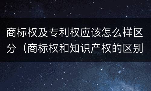 商标权及专利权应该怎么样区分（商标权和知识产权的区别）