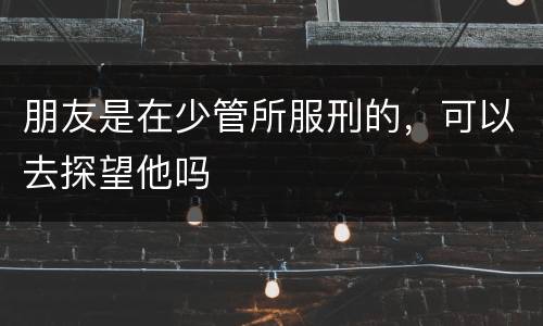 朋友是在少管所服刑的，可以去探望他吗
