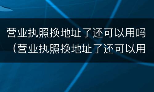 营业执照换地址了还可以用吗（营业执照换地址了还可以用吗怎么办）
