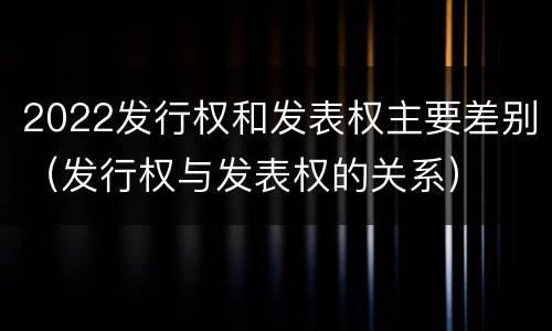 2022发行权和发表权主要差别（发行权与发表权的关系）