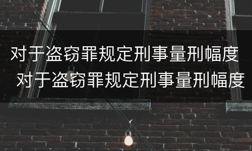 对于盗窃罪规定刑事量刑幅度 对于盗窃罪规定刑事量刑幅度是多少