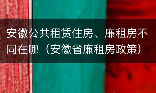 安徽公共租赁住房、廉租房不同在哪（安徽省廉租房政策）