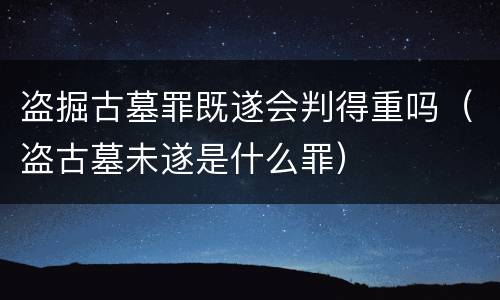 盗掘古墓罪既遂会判得重吗（盗古墓未遂是什么罪）