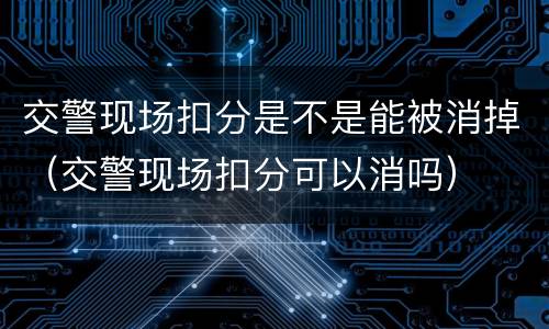 交警现场扣分是不是能被消掉（交警现场扣分可以消吗）