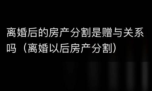 离婚后的房产分割是赠与关系吗（离婚以后房产分割）
