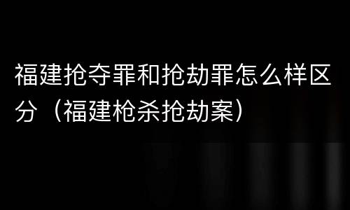 福建抢夺罪和抢劫罪怎么样区分（福建枪杀抢劫案）