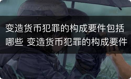 变造货币犯罪的构成要件包括哪些 变造货币犯罪的构成要件包括哪些内容