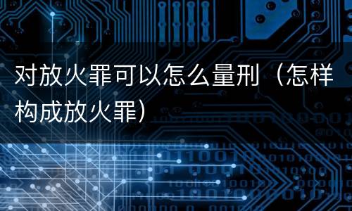 对放火罪可以怎么量刑（怎样构成放火罪）