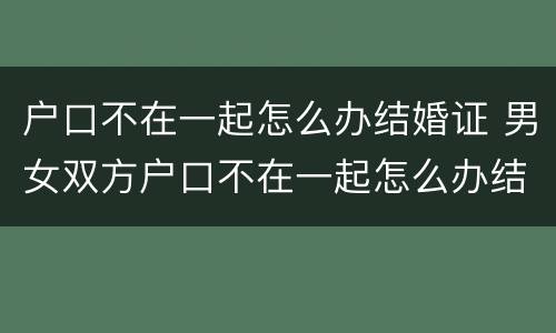 户口不在一起怎么办结婚证 男女双方户口不在一起怎么办结婚证