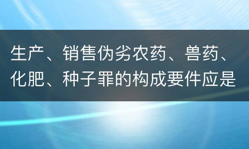 生产、销售伪劣农药、兽药、化肥、种子罪的构成要件应是什么