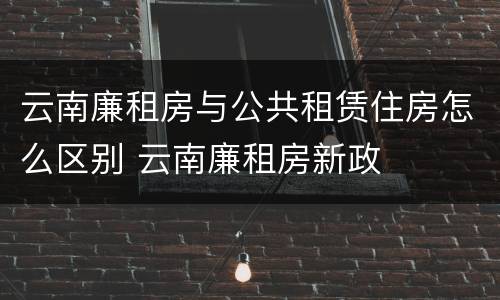 云南廉租房与公共租赁住房怎么区别 云南廉租房新政