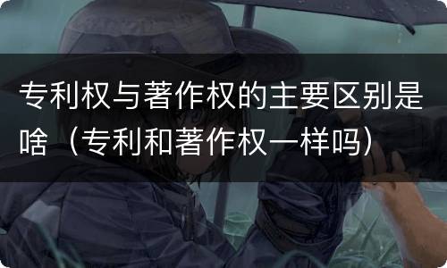 专利权与著作权的主要区别是啥（专利和著作权一样吗）