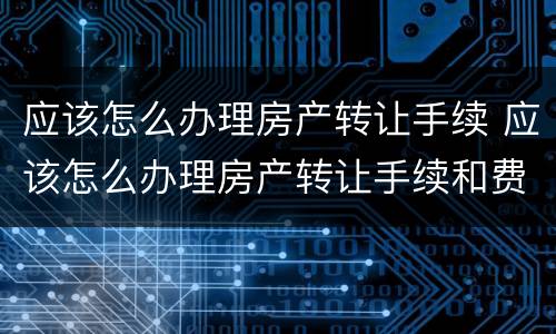 应该怎么办理房产转让手续 应该怎么办理房产转让手续和费用