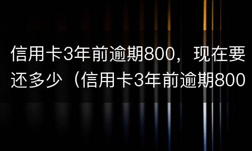 信用卡3年前逾期800，现在要还多少（信用卡3年前逾期800,现在要还多少利息）