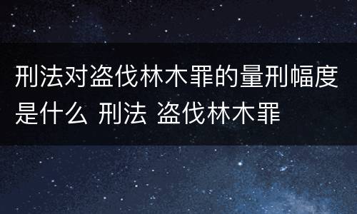 刑法对盗伐林木罪的量刑幅度是什么 刑法 盗伐林木罪