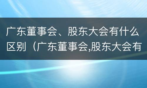 广东董事会、股东大会有什么区别（广东董事会,股东大会有什么区别呢）