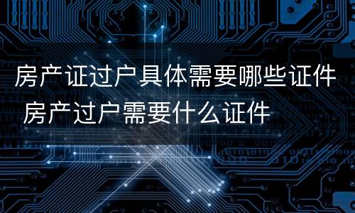 房产证过户具体需要哪些证件 房产过户需要什么证件