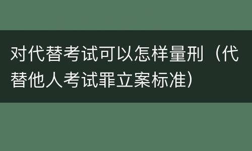 对代替考试可以怎样量刑（代替他人考试罪立案标准）