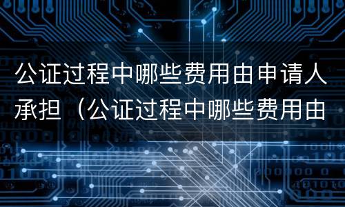 公证过程中哪些费用由申请人承担（公证过程中哪些费用由申请人承担的）