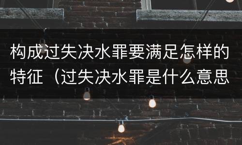 构成过失决水罪要满足怎样的特征（过失决水罪是什么意思）