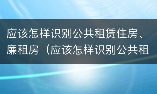 应该怎样识别公共租赁住房、廉租房（应该怎样识别公共租赁住房,廉租房是否合法）