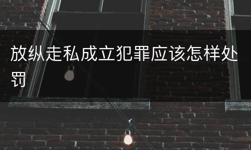 放纵走私成立犯罪应该怎样处罚