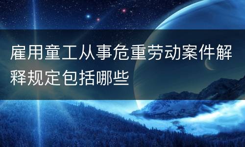 雇用童工从事危重劳动案件解释规定包括哪些