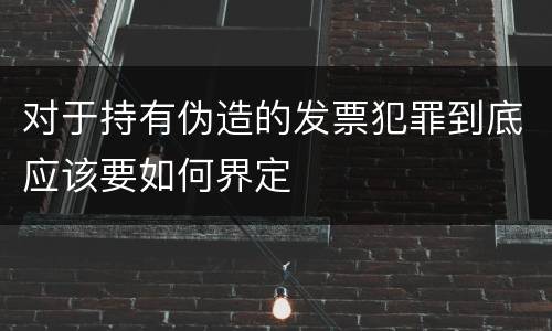 对于持有伪造的发票犯罪到底应该要如何界定