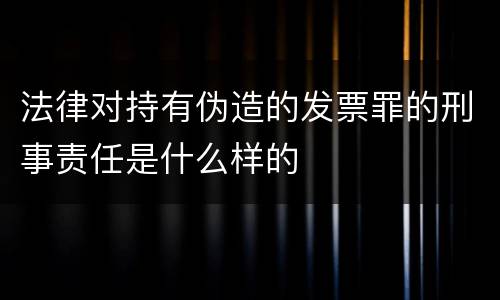 法律对持有伪造的发票罪的刑事责任是什么样的