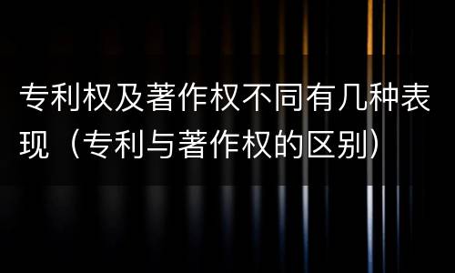 专利权及著作权不同有几种表现（专利与著作权的区别）