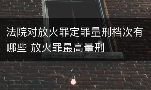 法院对放火罪定罪量刑档次有哪些 放火罪最高量刑