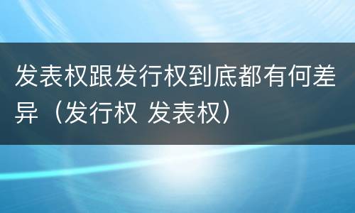 发表权跟发行权到底都有何差异（发行权 发表权）