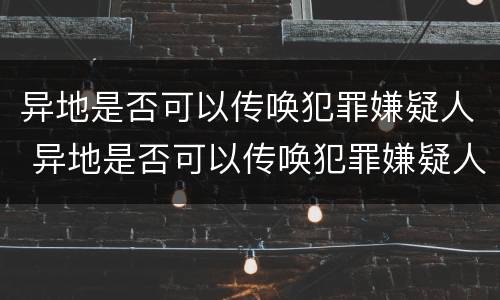 异地是否可以传唤犯罪嫌疑人 异地是否可以传唤犯罪嫌疑人出狱