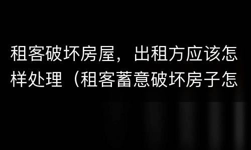 租客破坏房屋，出租方应该怎样处理（租客蓄意破坏房子怎么办）