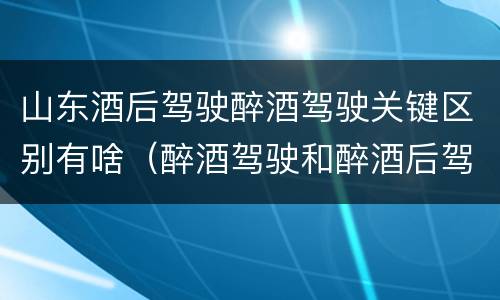 山东酒后驾驶醉酒驾驶关键区别有啥（醉酒驾驶和醉酒后驾驶有什么区别）